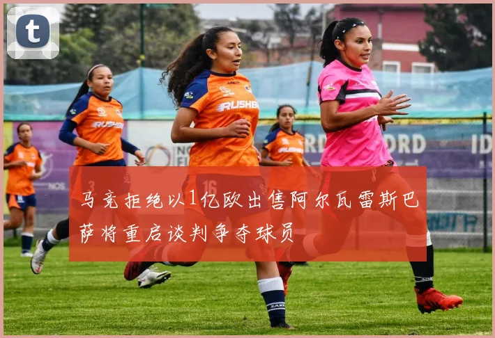 马竞拒绝以1亿欧出售阿尔瓦雷斯巴萨将重启谈判争夺球员