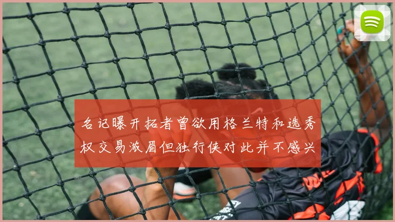 名记曝开拓者曾欲用格兰特和选秀权交易浓眉但独行侠对此并不感兴趣