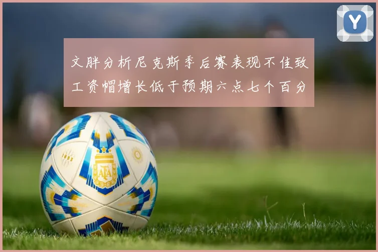 文胖分析尼克斯季后赛表现不佳致工资帽增长低于预期六点七个百分点