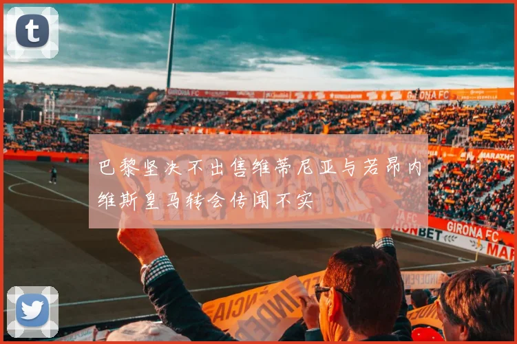 巴黎坚决不出售维蒂尼亚与若昂内维斯皇马转会传闻不实
