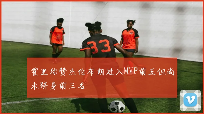 霍里称赞杰伦布朗进入MVP前五但尚未跻身前三名