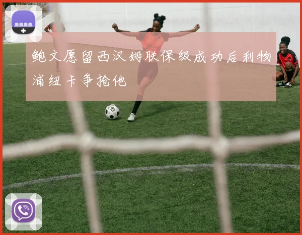 鲍文愿留西汉姆联保级成功后利物浦纽卡争抢他