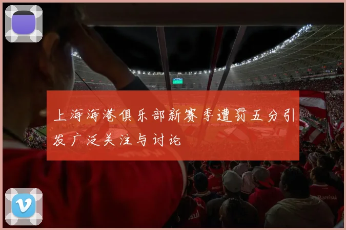 上海海港俱乐部新赛季遭罚五分引发广泛关注与讨论