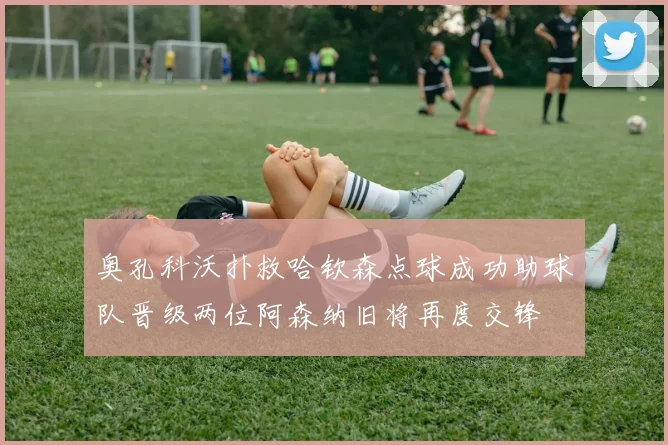 奥孔科沃扑救哈钦森点球成功助球队晋级两位阿森纳旧将再度交锋