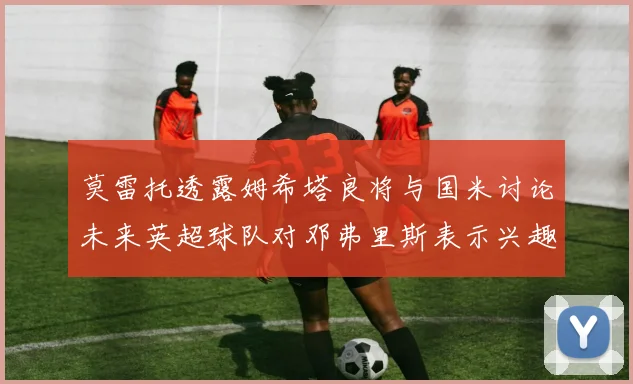 莫雷托透露姆希塔良将与国米讨论未来英超球队对邓弗里斯表示兴趣