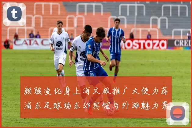 颜骏凌化身上海文旅推广大使力荐浦东足球场东郊宾馆与外滩魅力景点