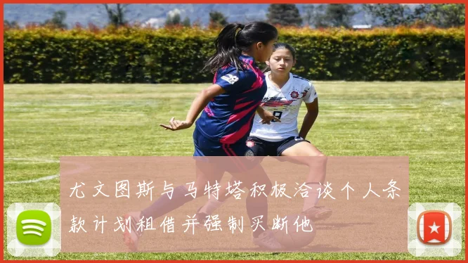 尤文图斯与马特塔积极洽谈个人条款计划租借并强制买断他