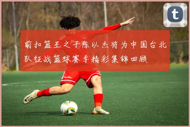 前扣篮王之子陈以杰将为中国台北队征战篮球赛季精彩集锦回顾