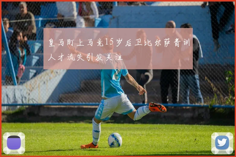 皇马盯上马竞15岁后卫比尔萨青训人才流失引发关注