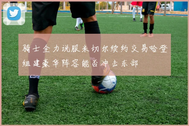 骑士全力说服米切尔续约交易哈登组建豪华阵容能否冲击东部