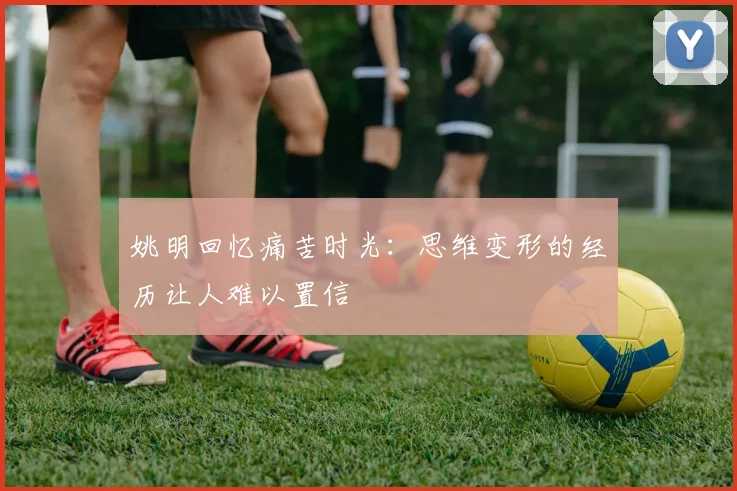姚明回忆痛苦时光：思维变形的经历让人难以置信